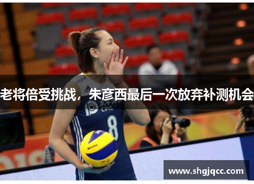 老将倍受挑战，朱彦西最后一次放弃补测机会